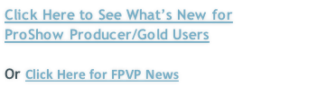 Click Here to See What’s New for  ProShow Producer/Gold Users   Or Click Here for FPVP News